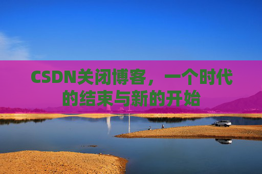 CSDN关闭博客，一个时代的结束与新的开始